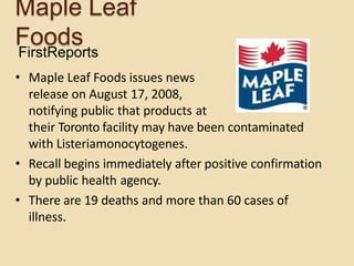 Maple Leaf
FoodsFirstReports
• Maple Leaf Foods issues news
release on August 17, 2008,
notifying public that products at
their Toronto facility may have been contaminated
with Listeriamonocytogenes.
• Recall begins immediately after positive confirmation
by public health agency.
• There are 19 deaths and more than 60 cases of
illness.
 