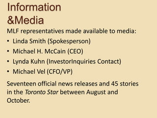 Information
&Media
MLF representatives made available to media:
• Linda Smith (Spokesperson)
• Michael H. McCain (CEO)
• Lynda Kuhn (InvestorInquiries Contact)
• Michael Vel (CFO/VP)
Seventeen official news releases and 45 stories
in the Toronto Star between August and
October.
 