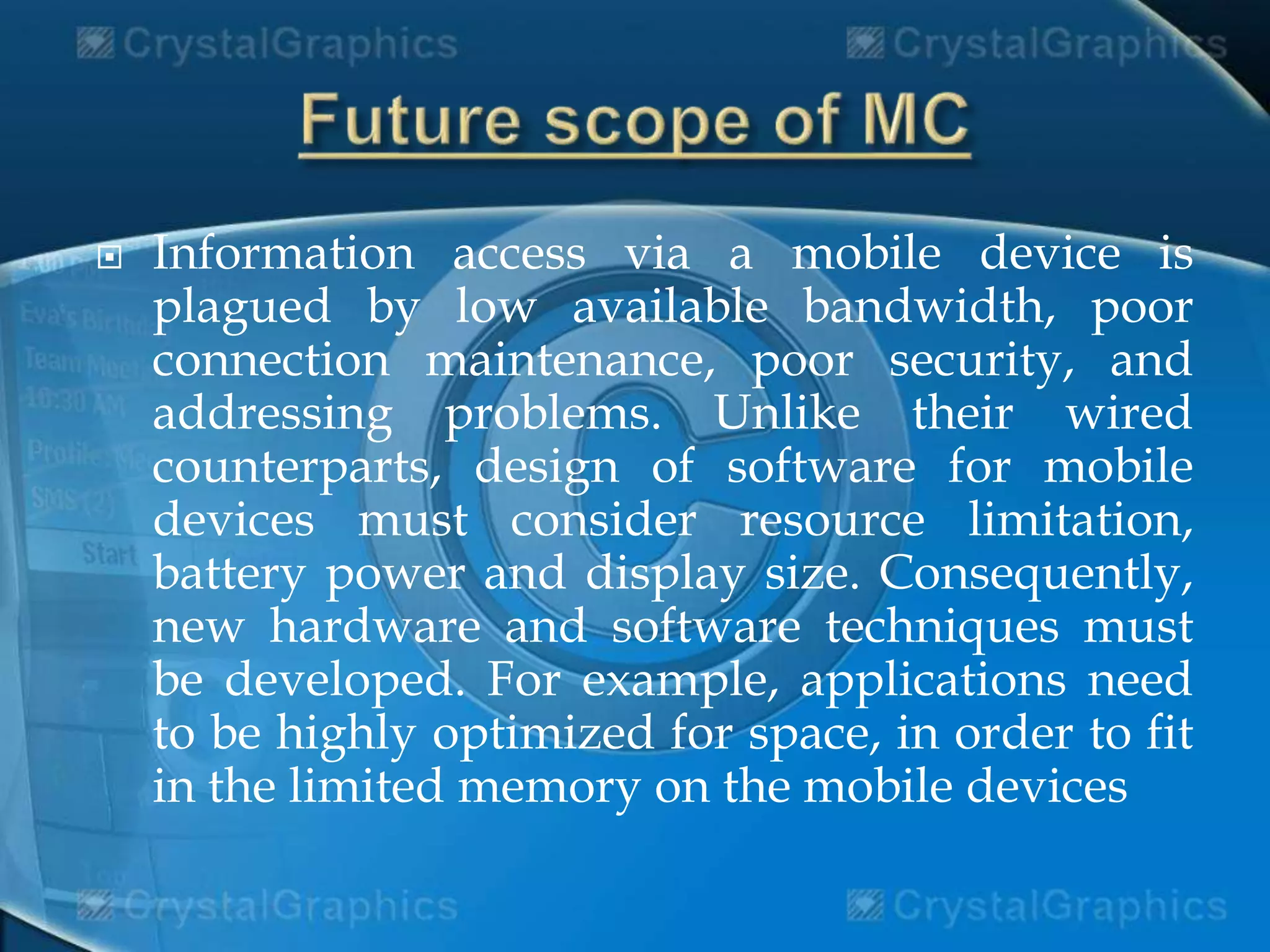  Information access via a mobile device is
plagued by low available bandwidth, poor
connection maintenance, poor security, and
addressing problems. Unlike their wired
counterparts, design of software for mobile
devices must consider resource limitation,
battery power and display size. Consequently,
new hardware and software techniques must
be developed. For example, applications need
to be highly optimized for space, in order to fit
in the limited memory on the mobile devices
 