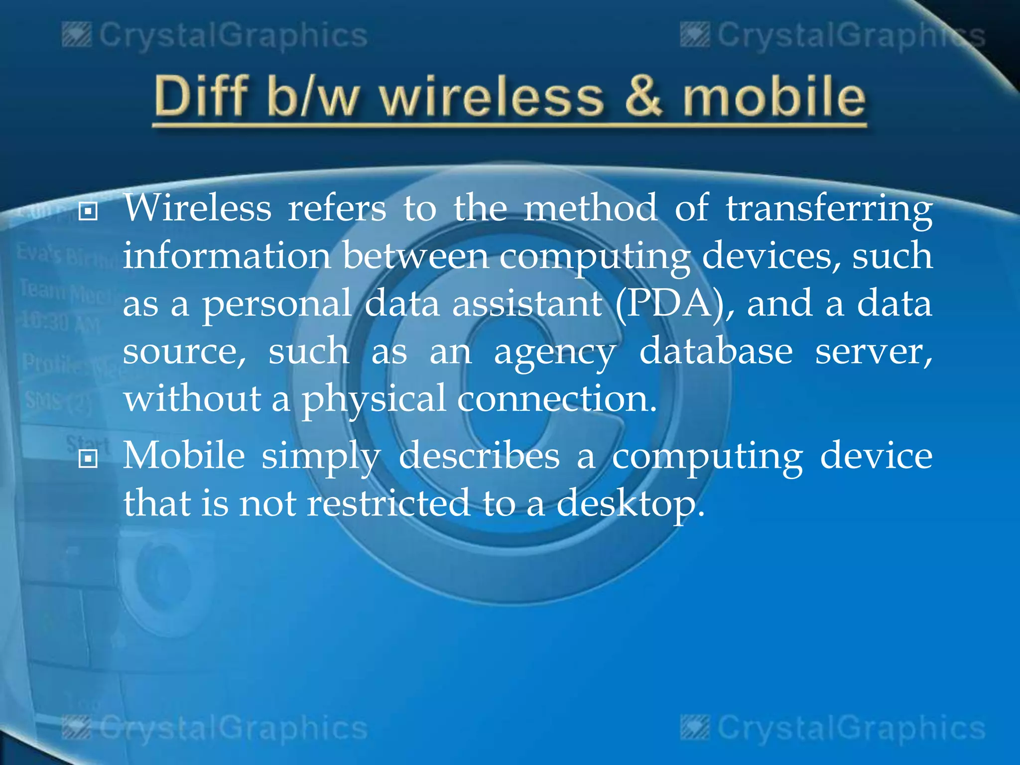  Wireless refers to the method of transferring
information between computing devices, such
as a personal data assistant (PDA), and a data
source, such as an agency database server,
without a physical connection.
 Mobile simply describes a computing device
that is not restricted to a desktop.
 
