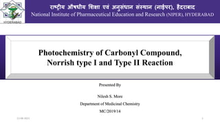 12-08-2021 1
Presented By
Nilesh S. More
Department of Medicinal Chemistry
MC/2019/14
राष्ट्रीय औषधीय शिक्षा एवं अनुसंधान संस्थान (नाईपर), हैदराबाद
National Institute of Pharmaceutical Education and Research (NIPER), HYDERABAD
Photochemistry of Carbonyl Compound,
Norrish type I and Type II Reaction
 