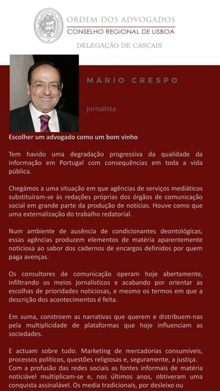 Escolher um advogado como um bom vinho
Tem havido uma degradação progressiva da qualidade da
informação em Portugal com consequências em toda a vida
pública.
Chegámos a uma situação em que agências de serviços mediáticos
substituíram-se às redações próprias dos órgãos de comunicação
social em grande parte da produção de notícias. Houve como que
uma externalização do trabalho redatorial.
Num ambiente de ausência de condicionantes deontológicas,
essas agências produzem elementos de matéria aparentemente
noticiosa ao sabor dos cadernos de encargos definidos por quem
paga avenças.
Os consultores de comunicação operam hoje abertamente,
infiltrando os meios jornalísticos e acabando por orientar as
escolhas de prioridades noticiosas, e mesmo os termos em que a
descrição dos acontecimentos é feita.
Em suma, constroem as narrativas que querem e distribuem-nas
pela multiplicidade de plataformas que hoje influenciam as
sociedades.
E actuam sobre tudo. Marketing de mercadorias consumíveis,
processos políticos, questões religiosas e, seguramente, a justiça.
Com a profusão das redes sociais as fontes informais de matéria
noticiável multiplicam-se e, nos últimos anos, obtiveram uma
conquista assinalável. Os media tradicionais, por desleixo ou
 