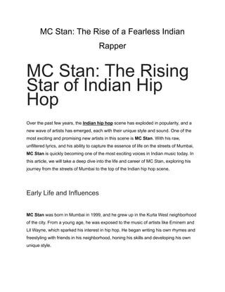 MC Stan: The Rise of a Fearless Indian
Rapper
MC Stan: The Rising
Star of Indian Hip
Hop
Over the past few years, the Indian hip hop scene has exploded in popularity, and a
new wave of artists has emerged, each with their unique style and sound. One of the
most exciting and promising new artists in this scene is MC Stan. With his raw,
unfiltered lyrics, and his ability to capture the essence of life on the streets of Mumbai,
MC Stan is quickly becoming one of the most exciting voices in Indian music today. In
this article, we will take a deep dive into the life and career of MC Stan, exploring his
journey from the streets of Mumbai to the top of the Indian hip hop scene.
Early Life and Influences
MC Stan was born in Mumbai in 1999, and he grew up in the Kurla West neighborhood
of the city. From a young age, he was exposed to the music of artists like Eminem and
Lil Wayne, which sparked his interest in hip hop. He began writing his own rhymes and
freestyling with friends in his neighborhood, honing his skills and developing his own
unique style.
 