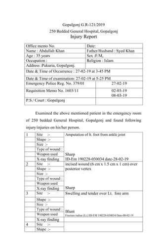 Gopalgonj G.R-121/2019
250 Bedded General Hospital, Gopalgonj
Injury Report
Office memo No. Date:
Name : Abdullah Khan Father/Husband : Syed Khan
Age : 35 years Sex :F/M,
Occupation : Religion : Islam
Address :Pukuria, Gopalgonj.
Date & Time of Occurrence : 27-02-19 at 3-45 PM
Date & Time of examination: 27-02-19 at 5-25 PM
Emergency Police Reg. No. 379/01 27-02-19
Requisition Memo No. 1603/11 02-03-19
08-03-19
P.S./ Court : Gopalgonj
Examined the above mentioned patient in the emergency room
of 250 bedded General Hospital, Gopalgonj and found following
injury/injuries on his/her person.
1 Site :- Amputation of lt. foot from ankle joint
Sharp
ID-Em 190228-030034 date-28-02-19
Shape :-
Size :-
Type of wound :
Weapon used
X-ray finding
2 Site :- incised wound (6 cm x 1.5 cm x 1 cm) over
posterior vertex
Sharp
Shape :-
Size :-
Type of wound :
Weapon used
X-ray finding
3 Site :- Swelling and tender over Lt. fore arm
Blunt
Fracture radius (Lt.) ID-EM 190228-030034 Date-08-02-19
Shape :-
Size :-
Type of wound :
Weapon used
X-ray finding
4 Site :-
Shape :-
 