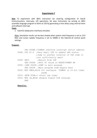 Experiment-7
Aim: To experiment with 8051 instruction set covering configuration of inbuilt
timers/counters, interrupts, I/O operations, bit wise instructions by writing an 8051
assembly language program to blink an LED by generating a time delay using internal timer
and software interrupt.
Tools:
1. Edsim51-di(dynamic interface) simulator.
Note: Simulation results can be best viewed when system clock frequency is set to 12.0
MHz and screen update frequency is set to 50000 in the Edsim51-di control panel
settings.
Program:
ORG 000BH ;TIMER0 overflow interrupt vector address
000B| CPL P1.0 ;Very small ISR to update LED status
;Jump to another location if ISR code is
;not sufficiently small
000D| RETI ;Return from ISR
ORG 0000H ;8051 PC value on RESET/POWER ON
0000| LJMP 0050H ;JUMP to main program
ORG 0050H ;Main program code begins here
0050| MOV TMOD,#51H ;To configure TIMER0 in 16 bit timer
;mode
0053| SETB TCON.4 ;Start the timer
0055| MOV IE,#82H ;Enable Timer0 S/W interupt
END
Results:
 