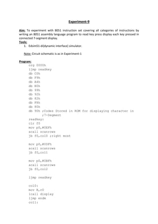 Experiment-9
Aim: To experiment with 8051 instruction set covering all categories of instructions by
writing an 8051 assembly language program to read key press display each key pressed in
connected 7-segment display.
Tools:
1. Edsim51-di(dynamic interface) simulator.
Note: Circuit schematic is as in Experiment-1
Program:
org 0000h
ljmp readkey
db C0h
db F9h
db A4h
db B0h
db 99h
db 92h
db 82h
db F8h
db 80h
db 90h ;Codes Stored in ROM for displaying character in
;7-Segment
readkey:
clr f0
mov p0,#0EFh
acall scanrows
jb f0,col0 ;right most
mov p0,#0DFh
acall scanrows
jb f0,col1
mov p0,#0BFh
acall scanrows
jb f0,col2
ljmp readkey
col0:
mov B,r0
lcall display
ljmp endm
col1:
 