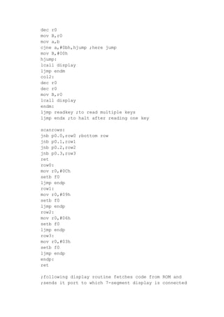 dec r0
mov B,r0
mov a,b
cjne a,#0bh,hjump ;here jump
mov B,#00h
hjump:
lcall display
ljmp endm
col2:
dec r0
dec r0
mov B,r0
lcall display
endm:
ljmp readkey ;to read multiple keys
ljmp endx ;to halt after reading one key
scanrows:
jnb p0.0,row0 ;bottom row
jnb p0.1,row1
jnb p0.2,row2
jnb p0.3,row3
ret
row0:
mov r0,#0Ch
setb f0
ljmp endp
row1:
mov r0,#09h
setb f0
ljmp endp
row2:
mov r0,#06h
setb f0
ljmp endp
row3:
mov r0,#03h
setb f0
ljmp endp
endp:
ret
;following display routine fetches code from ROM and
;sends it port to which 7-segment display is connected
 