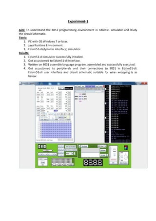 Experiment-1
Aim: To understand the 8051 programming environment in Edsim51 simulator and study
the circuit schematic.
Tools:
1. PC with OS Windows 7 or later.
2. Java Runtime Environment.
3. Edsim51-di(dynamic interface) simulator.
Results:
1. Edsim51-di simulator successfully installed.
2. Got accustomed to Edsim51-di interface.
3. Written an 8051 assembly language program, assembled and successfully executed.
4. Got accustomed to peripherals and their connections to 8051 in Edsim51-di.
Edsim51-di user interface and circuit schematic suitable for wire- wrapping is as
below:
 