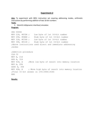 Experiment-2
Aim: To experiment with 8051 instruction set covering addressing modes, arithmetic
instructions by performing addition of two 16-bit numbers
Tools:
1. Edsim51-di(dynamic interface) simulator.
Program:
ORG 0000H
MOV 21H, #0CDH ; Low byte of 1st 16-bit number
MOV 20H, #0ABH ; High byte of 1st 16-bit number
MOV 31H, #034H ; Low byte of 1st 16-bit number
MOV 30H, #012H ; High byte of 1st 16-bit number
;Above instructions used direct and immediate addressing
;modes
;Addition procedure
CLR CY
MOV A, 21H
ADD A, 31H
MOV 41H, A ;Move low byte of result into memory location
MOV A, 20H
ADDC A, 30H
MOV 40H, A ; Move high byte of result into memory location
;Final 16 bit answer in [CY][40H][41H]
END
Results:
 