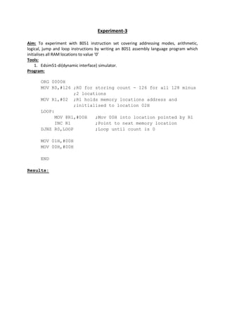 Experiment-3
Aim: To experiment with 8051 instruction set covering addressing modes, arithmetic,
logical, jump and loop instructions by writing an 8051 assembly language program which
initialises all RAM locations to value ‘0’
Tools:
1. Edsim51-di(dynamic interface) simulator.
Program:
ORG 0000H
MOV R0,#126 ;R0 for storing count - 126 for all 128 minus
;2 locations
MOV R1,#02 ;R1 holds memory locations address and
;initialised to location 02H
LOOP:
MOV @R1,#00H ;Mov 00H into location pointed by R1
INC R1 ;Point to next memory location
DJNZ R0,LOOP ;Loop until count is 0
MOV 01H,#00H
MOV 00H,#00H
END
Results:
 