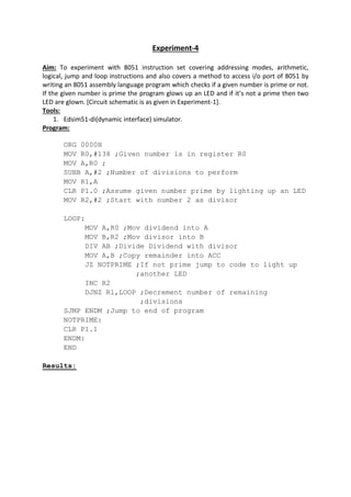 Experiment-4
Aim: To experiment with 8051 instruction set covering addressing modes, arithmetic,
logical, jump and loop instructions and also covers a method to access i/o port of 8051 by
writing an 8051 assembly language program which checks if a given number is prime or not.
If the given number is prime the program glows up an LED and if it’s not a prime then two
LED are glown. [Circuit schematic is as given in Experiment-1].
Tools:
1. Edsim51-di(dynamic interface) simulator.
Program:
ORG 0000H
MOV R0,#138 ;Given number is in register R0
MOV A,R0 ;
SUBB A,#2 ;Number of divisions to perform
MOV R1,A
CLR P1.0 ;Assume given number prime by lighting up an LED
MOV R2,#2 ;Start with number 2 as divisor
LOOP:
MOV A,R0 ;Mov dividend into A
MOV B,R2 ;Mov divisor into B
DIV AB ;Divide Dividend with divisor
MOV A,B ;Copy remainder into ACC
JZ NOTPRIME ;If not prime jump to code to light up
;another LED
INC R2
DJNZ R1,LOOP ;Decrement number of remaining
;divisions
SJMP ENDM ;Jump to end of program
NOTPRIME:
CLR P1.1
ENDM:
END
Results:
 