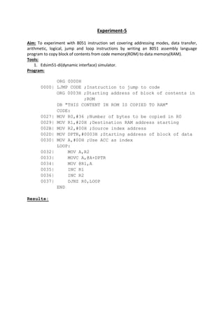 Experiment-5
Aim: To experiment with 8051 instruction set covering addressing modes, data transfer,
arithmetic, logical, jump and loop instructions by writing an 8051 assembly language
program to copy block of contents from code memory(ROM) to data memory(RAM).
Tools:
1. Edsim51-di(dynamic interface) simulator.
Program:
ORG 0000H
0000| LJMP CODE ;Instruction to jump to code
ORG 0003H ;Starting address of block of contents in
;ROM
DB "THIS CONTENT IN ROM IS COPIED TO RAM"
CODE:
0027| MOV R0,#36 ;Number of bytes to be copied in R0
0029| MOV R1,#20H ;Destination RAM address starting
002B| MOV R2,#00H ;Source index address
002D| MOV DPTR,#0003H ;Starting address of block of data
0030| MOV A,#00H ;Use ACC as index
LOOP:
0032| MOV A,R2
0033| MOVC A,@A+DPTR
0034| MOV @R1,A
0035| INC R1
0036| INC R2
0037| DJNZ R0,LOOP
END
Results:
 