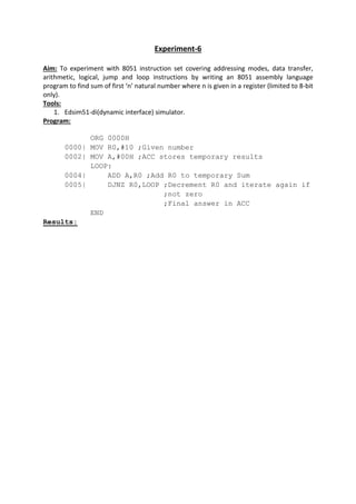 Experiment-6
Aim: To experiment with 8051 instruction set covering addressing modes, data transfer,
arithmetic, logical, jump and loop instructions by writing an 8051 assembly language
program to find sum of first ‘n’ natural number where n is given in a register (limited to 8-bit
only).
Tools:
1. Edsim51-di(dynamic interface) simulator.
Program:
ORG 0000H
0000| MOV R0,#10 ;Given number
0002| MOV A,#00H ;ACC stores temporary results
LOOP:
0004| ADD A,R0 ;Add R0 to temporary Sum
0005| DJNZ R0,LOOP ;Decrement R0 and iterate again if
;not zero
;Final answer in ACC
END
Results:
 