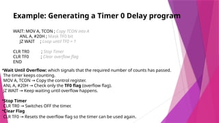 Example: Generating a Timer 0 Delay program
WAIT: MOV A, TCON ; Copy TCON into A
ANL A, #20H ; Mask TF0 bit
JZ WAIT ; Loop until TF0 = 1
CLR TR0 ; Stop Timer
CLR TF0 ; Clear overflow flag
END
•Wait Until Overflow: which signals that the required number of counts has passed.
The timer keeps counting.
MOV A, TCON Copy the control register.
→
ANL A, #20H Check only the
→ TF0 flag (overflow flag).
JZ WAIT Keep waiting until overflow happens.
→
•Stop Timer
CLR TR0 Switches OFF the timer.
→
•Clear Flag
CLR TF0 Resets the overflow flag so the timer can be used again
→ .
 