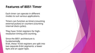 Features of 8051 Timer
Each timer can operate in different
modes to suit various applications.
Timers can function as timers (counting
external pulses) or counters (counting
internal clock cycles).
They have 16-bit registers for high-
resolution timing and counting.
Since the 8051 architecture is
fundamentally
8-bit, these 16-bit registers are split into
two separate 8-bit segments: a lower
byte and an upper byte.
 