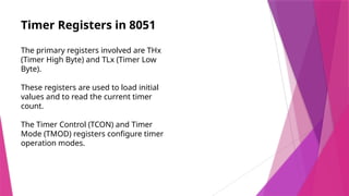 Timer Registers in 8051
The primary registers involved are THx
(Timer High Byte) and TLx (Timer Low
Byte).
These registers are used to load initial
values and to read the current timer
count.
The Timer Control (TCON) and Timer
Mode (TMOD) registers configure timer
operation modes.
 