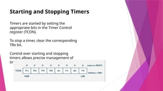 Starting and Stopping Timers
Timers are started by setting the
appropriate bits in the Timer Control
register (TCON).
To stop a timer, clear the corresponding
TRx bit.
Control over starting and stopping
timers allows precise management of
timing events.
 