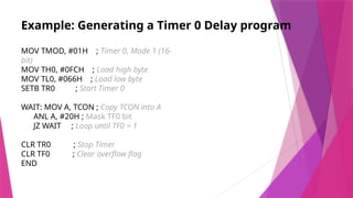 Example: Generating a Timer 0 Delay program
MOV TMOD, #01H ; Timer 0, Mode 1 (16-
bit)
MOV TH0, #0FCH ; Load high byte
MOV TL0, #066H ; Load low byte
SETB TR0 ; Start Timer 0
WAIT: MOV A, TCON ; Copy TCON into A
ANL A, #20H ; Mask TF0 bit
JZ WAIT ; Loop until TF0 = 1
CLR TR0 ; Stop Timer
CLR TF0 ; Clear overflow flag
END
 