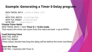 Example: Generating a Timer 0 Delay program
MOV TMOD, #01H ; Timer 0, Mode 1 (16-
bit)
MOV TH0, #0FCH ; Load high byte
MOV TL0, #066H ; Load low byte
SETB TR0 ; Start Timer 0
•Choose Timer Mode
MOV TMOD, #01H Sets
→ Timer 0 in 16-bit mode.
That means the timer can count from the value we load up to FFFFH.
→
•Load Starting Value
MOV TH0, #0FCH
MOV TL0, #066H
These values decide how long the delay will be before the timer overflows.
•Start the Timer
SETB TR0 Switches ON Timer 0.
→
 