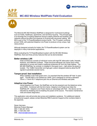 MC-802 Wireless WallPlate Field Evaluation




The Motorola MC-802 Wireless WallPlate is designed for multi-tenant buildings
such as hotels, healthcare, apartments, and dormitory housing. The principal goal
is to leverage the in-building telephone wiring to deploy Ethernet and wireless LAN
networks without the effort and expense of re-wiring with structured cabling. MC-
802 is part of the T3 PowerBroadband product family. The T3 system combines
proven VDSL with patented Adaptive Line Power to produce a truly unique, high
value product.

Although designed primarily for hotels, the T3 PowerBroadband system can be
deployed in many multi-tenant applications.

When evaluating the T3 PowerBroadband system with the MC-802 Wireless
WallPlate, there are three primary features that can be demonstrated:

Better wireless LAN
        Hotel architecture consists of individual rooms with high RF attenuation walls, firewalls,
        firedoors, and reflective surfaces. These structural elements can cause havoc when
        attempting to survey and install a traditional enterprise AP from the hotel hallway. The
        MC-802 WallPlate, by contrast, is installed in the guest room – right where the guest is
        located. The 14dBm transmitter and high-gain custom designed antenna allow the RF
        signals to penetrate several rooms.

Tamper-proof, fast installation
        When installed in the hotel guest room, it is important that the wireless AP hide “in plain
        sight”. The MC-802 is not marked as a WAP, and is designed to convert a standard
        70mm x 114mm RJ11 telephone jack into an Ethernet and Wireless wall plate.

Adaptive Line Power
        Using Adaptive Line Power, the WallPlate can be line powered over the telephone wires,
        up to 300m. Combined with the form factor, Adaptive Line Power truly hides the
        WallPlate AP. Adaptive Line Power shares an advantage with PoE – the device can be
        rebooted by disabling and re-enabling line power at the source. This lowers maintenance
        visits and eases diagnostics.

This application note will provide site survey and installation guidance. For additional material
and personal support, please contact Motorola PBN Customer Support at the numbers listed in
the appendix.


Daran Hermans
Motorola Product Manager
DID +1 925 201 4510
MBL +1 925 250 1467
EML dhermans@motorola.com



Motorola, Inc                                                                           Page 1 of 12
 