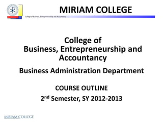 MIRIAM COLLEGE
 College of Business, Entrepreneurship and Accountancy




            College of
 Business, Entrepreneurship and
          Accountancy
Business Administration Department

                         COURSE OUTLINE
                    2nd Semester, SY 2012-2013
 