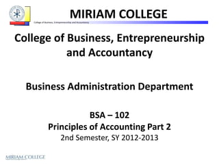 MIRIAM COLLEGE
   College of Business, Entrepreneurship and Accountancy




College of Business, Entrepreneurship
           and Accountancy

  Business Administration Department

                           BSA – 102
                Principles of Accounting Part 2
                            2nd Semester, SY 2012-2013
 