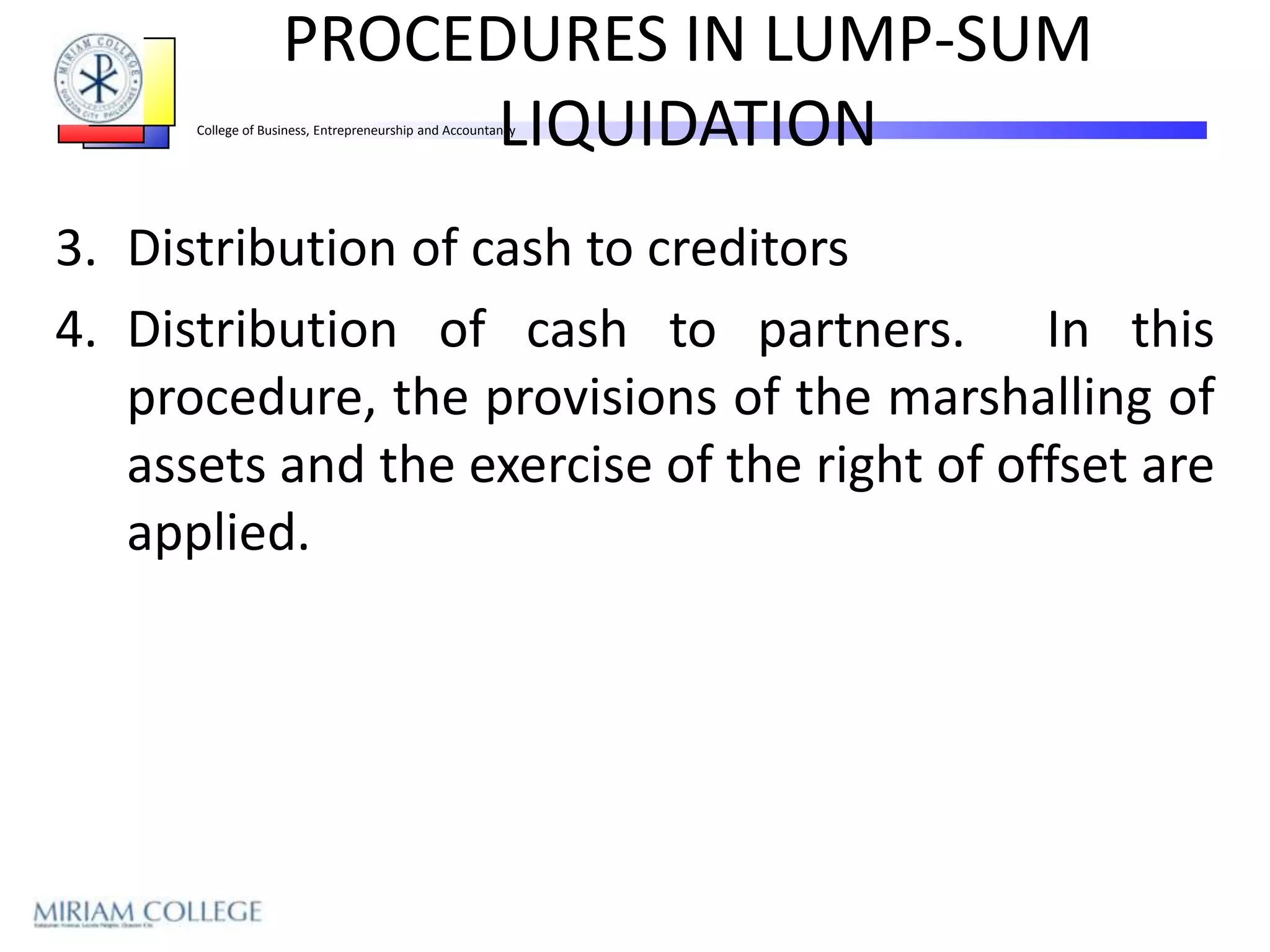 PROCEDURES IN LUMP-SUM
                          LIQUIDATION
      College of Business, Entrepreneurship and Accountancy




3. Distribution of cash to creditors
4. Distribution of cash to partners. In this
   procedure, the provisions of the marshalling of
   assets and the exercise of the right of offset are
   applied.
 