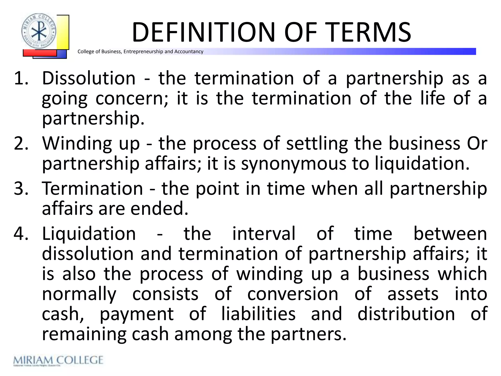 DEFINITION OF TERMS
       College of Business, Entrepreneurship and Accountancy




1. Dissolution - the termination of a partnership as a
   going concern; it is the termination of the life of a
   partnership.
2. Winding up - the process of settling the business Or
   partnership affairs; it is synonymous to liquidation.
3. Termination - the point in time when all partnership
   affairs are ended.
4. Liquidation - the interval of time between
   dissolution and termination of partnership affairs; it
   is also the process of winding up a business which
   normally consists of conversion of assets into
   cash, payment of liabilities and distribution of
   remaining cash among the partners.
 