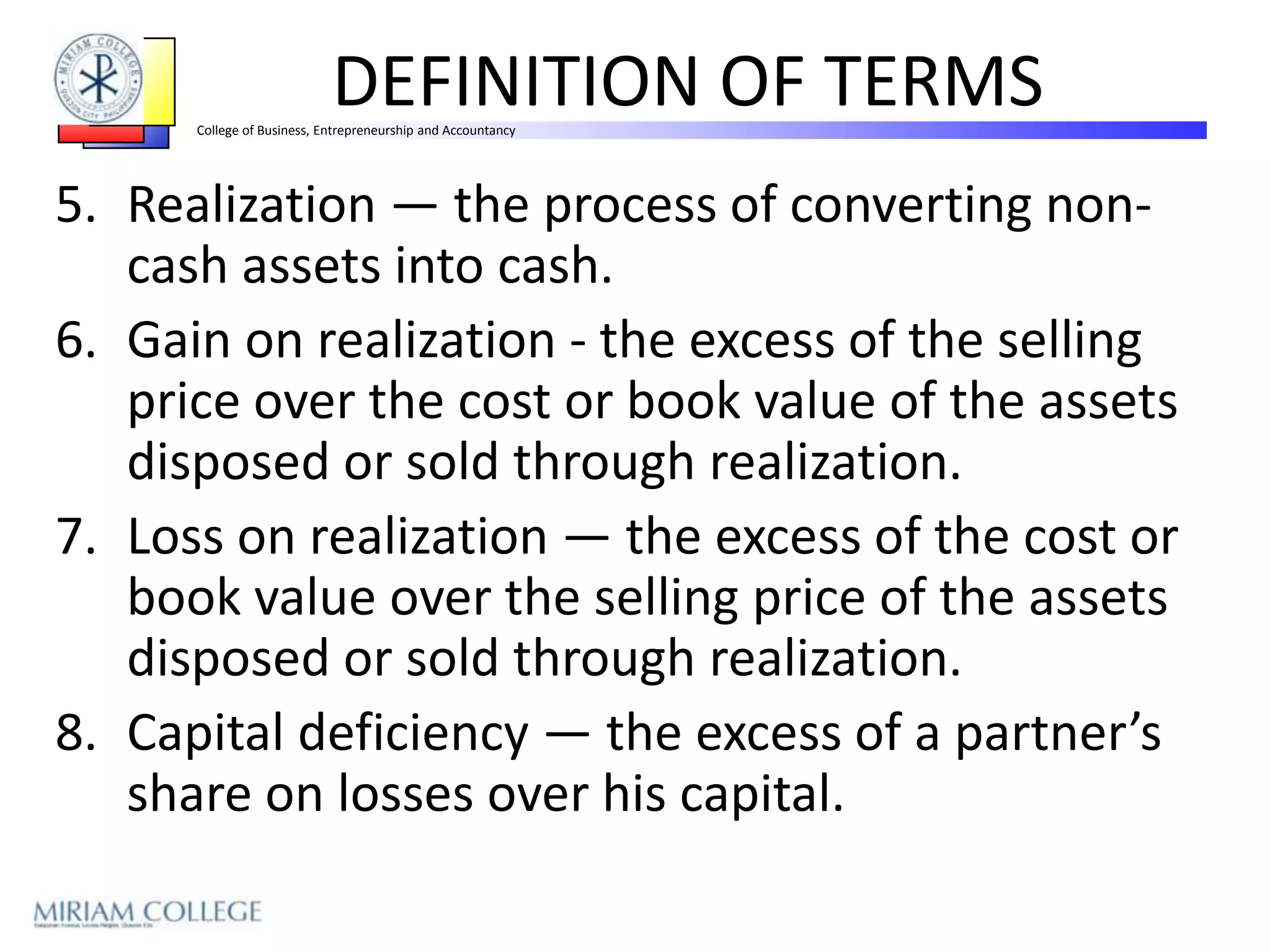 DEFINITION OF TERMS
      College of Business, Entrepreneurship and Accountancy




5. Realization — the process of converting non-
   cash assets into cash.
6. Gain on realization - the excess of the selling
   price over the cost or book value of the assets
   disposed or sold through realization.
7. Loss on realization — the excess of the cost or
   book value over the selling price of the assets
   disposed or sold through realization.
8. Capital deficiency — the excess of a partner’s
   share on losses over his capital.
 
