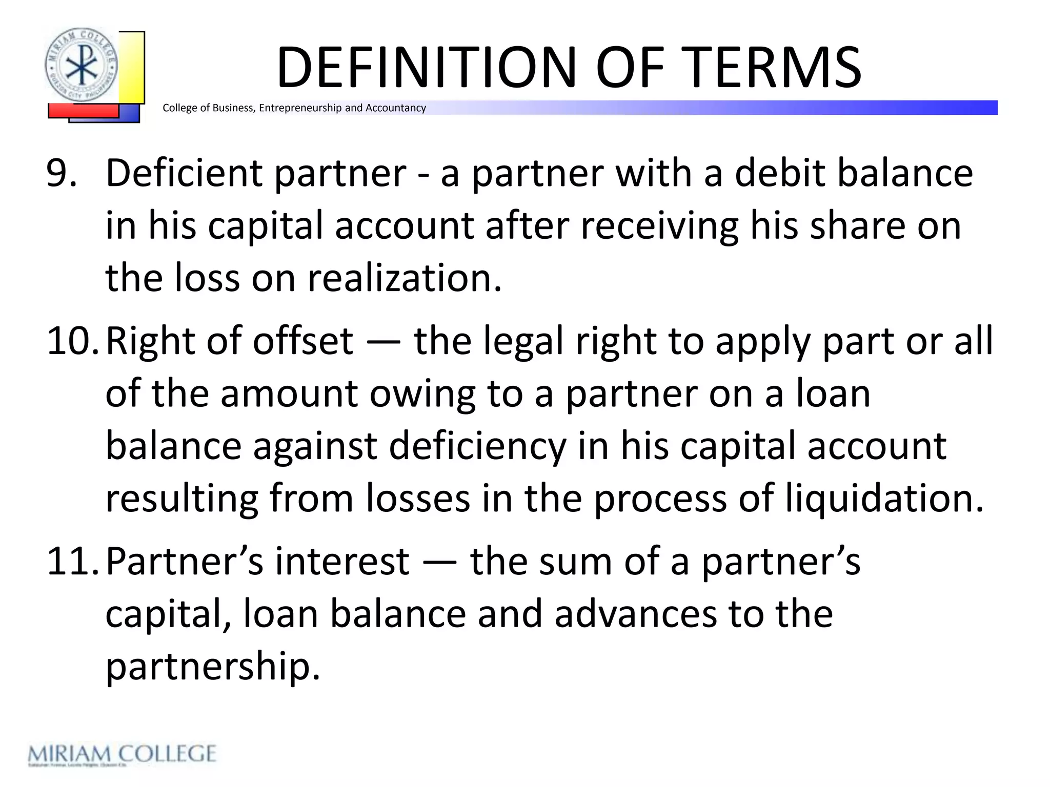 DEFINITION OF TERMS
       College of Business, Entrepreneurship and Accountancy




9. Deficient partner - a partner with a debit balance
   in his capital account after receiving his share on
   the loss on realization.
10.Right of offset — the legal right to apply part or all
   of the amount owing to a partner on a loan
   balance against deficiency in his capital account
   resulting from losses in the process of liquidation.
11.Partner’s interest — the sum of a partner’s
   capital, loan balance and advances to the
   partnership.
 