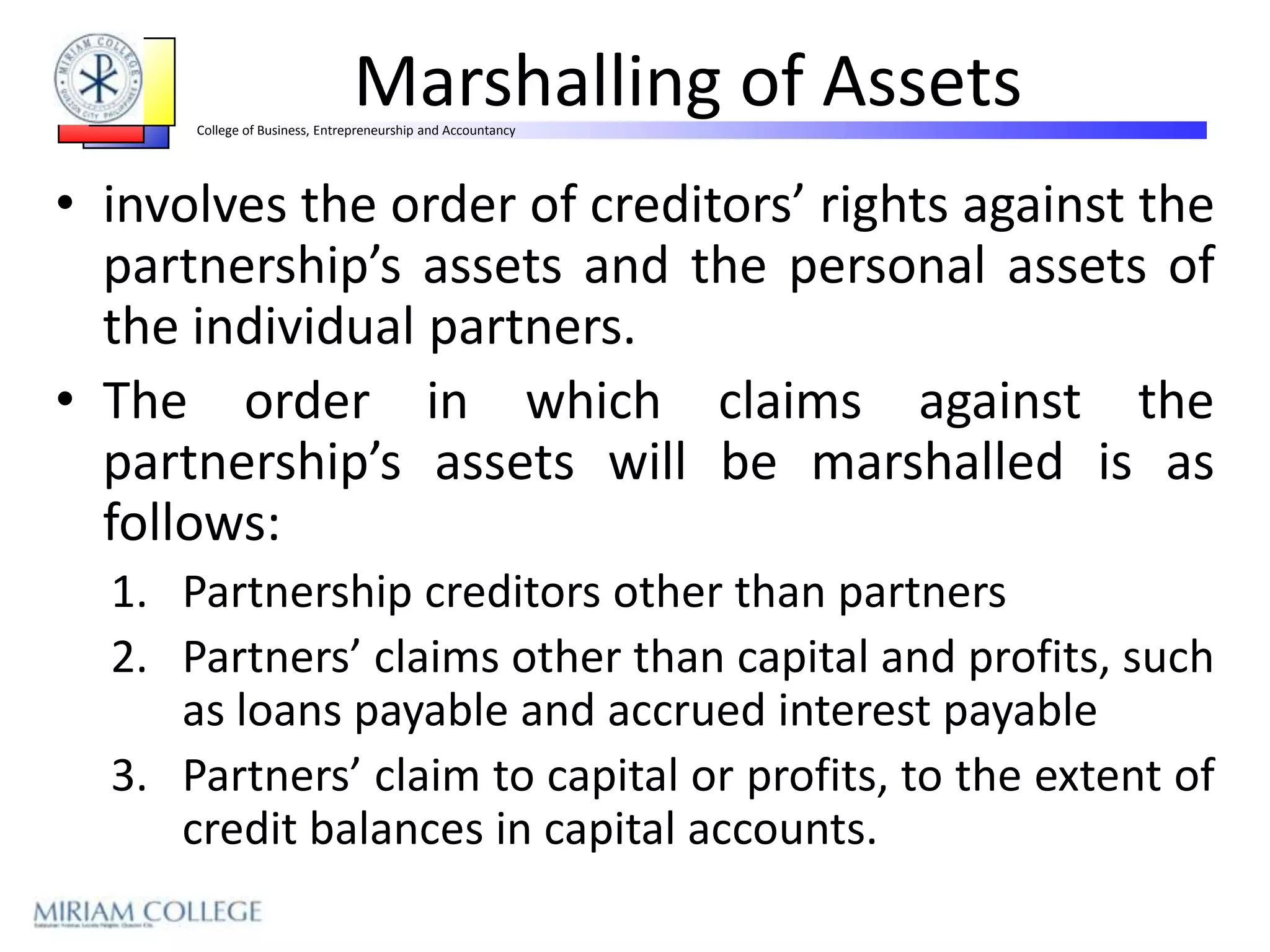 Marshalling of Assets
      College of Business, Entrepreneurship and Accountancy




• involves the order of creditors’ rights against the
  partnership’s assets and the personal assets of
  the individual partners.
• The order in which claims against the
  partnership’s assets will be marshalled is as
  follows:
  1. Partnership creditors other than partners
  2. Partners’ claims other than capital and profits, such
     as loans payable and accrued interest payable
  3. Partners’ claim to capital or profits, to the extent of
     credit balances in capital accounts.
 