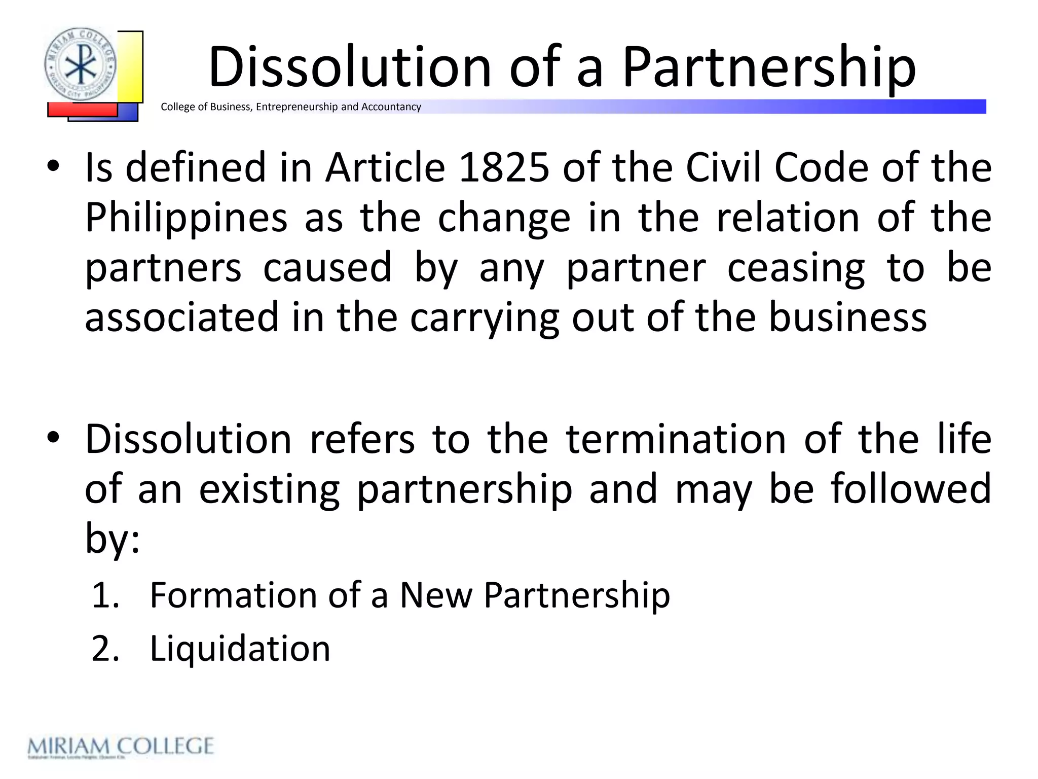 Dissolution of a Partnership
      College of Business, Entrepreneurship and Accountancy




• Is defined in Article 1825 of the Civil Code of the
  Philippines as the change in the relation of the
  partners caused by any partner ceasing to be
  associated in the carrying out of the business

• Dissolution refers to the termination of the life
  of an existing partnership and may be followed
  by:
  1. Formation of a New Partnership
  2. Liquidation
 