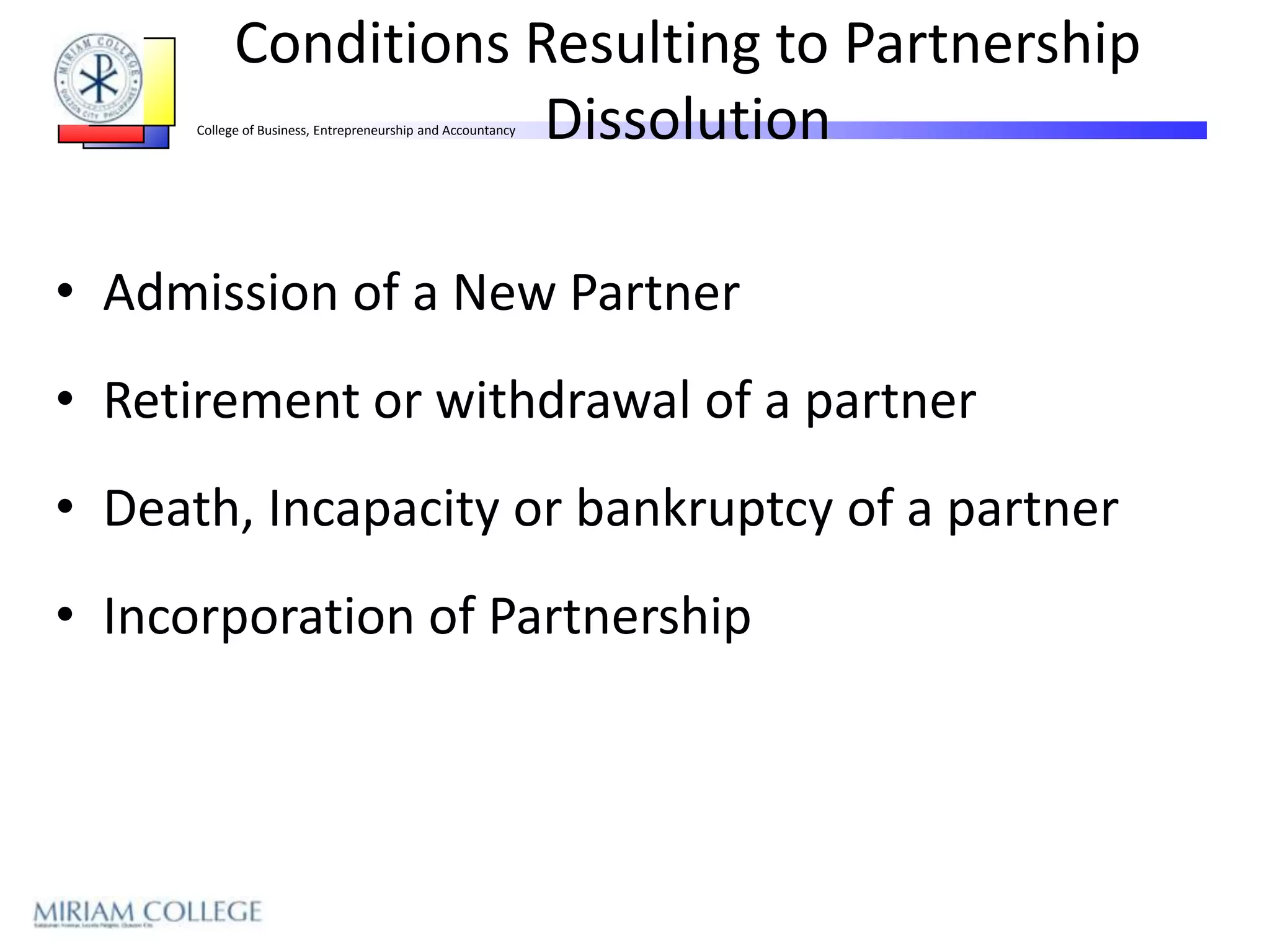 Conditions Resulting to Partnership
                        Dissolution
      College of Business, Entrepreneurship and Accountancy




• Admission of a New Partner
• Retirement or withdrawal of a partner
• Death, Incapacity or bankruptcy of a partner
• Incorporation of Partnership
 
