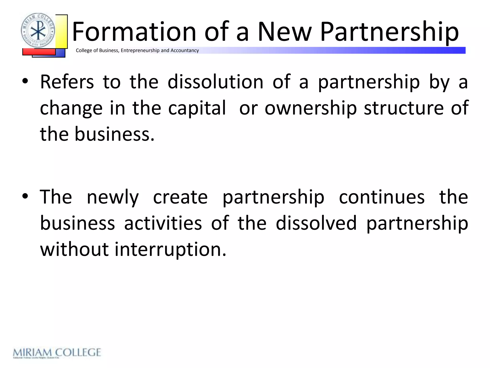 Formation of a New Partnership
      College of Business, Entrepreneurship and Accountancy




• Refers to the dissolution of a partnership by a
  change in the capital or ownership structure of
  the business.

• The newly create partnership continues the
  business activities of the dissolved partnership
  without interruption.
 
