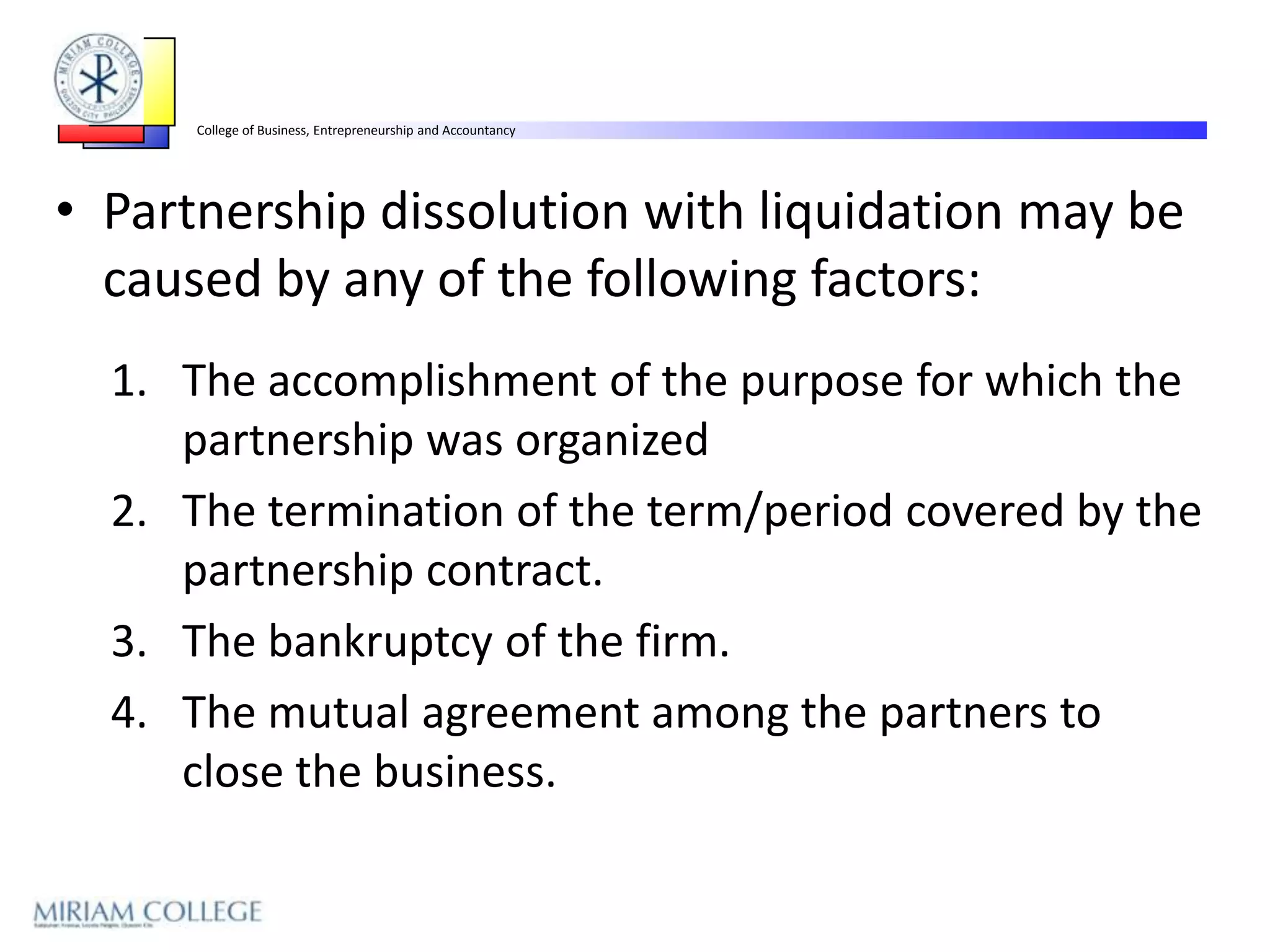 College of Business, Entrepreneurship and Accountancy




• Partnership dissolution with liquidation may be
  caused by any of the following factors:
  1. The accomplishment of the purpose for which the
     partnership was organized
  2. The termination of the term/period covered by the
     partnership contract.
  3. The bankruptcy of the firm.
  4. The mutual agreement among the partners to
     close the business.
 
