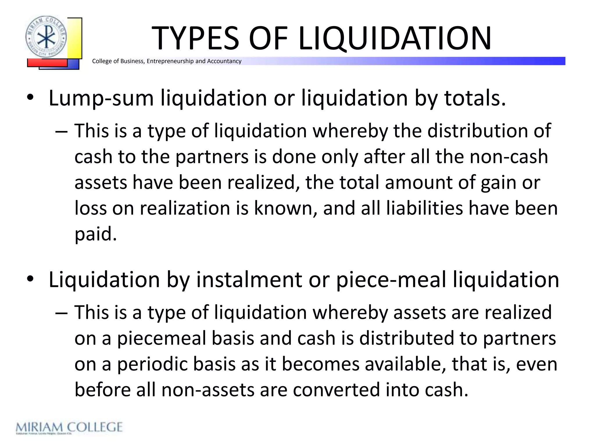 TYPES OF LIQUIDATION
      College of Business, Entrepreneurship and Accountancy




• Lump-sum liquidation or liquidation by totals.
  – This is a type of liquidation whereby the distribution of
    cash to the partners is done only after all the non-cash
    assets have been realized, the total amount of gain or
    loss on realization is known, and all liabilities have been
    paid.

• Liquidation by instalment or piece-meal liquidation
  – This is a type of liquidation whereby assets are realized
    on a piecemeal basis and cash is distributed to partners
    on a periodic basis as it becomes available, that is, even
    before all non-assets are converted into cash.
 