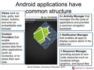 Android applications have
Views such as
Views such as common structure
lists, grids, text
lists, grids, text                                        An Activity Manager that
                                                          An Activity Manager that
boxes, buttons,
boxes, buttons,                                           manages the life cycle of
                                                          manages the life cycle of
and even an
and even an                                               applications and provides
                                                          applications and provides
embeddable web
embeddable web                                            a common navigation
                                                          a common navigation
browser
browser                                                   backstack
                                                          backstack
Content
Content                                                   A Notification Manager
                                                          A Notification Manager
Providers that
Providers that                                            that enables all apps to
                                                          that enables all apps to
enable
enable                                                    display custom alerts in the
                                                          display custom alerts in the
applications to
applications to                                           status bar
                                                          status bar
access data from
access data from
other applications
other applications                                         A Resource Manager,
                                                           A Resource Manager,
(such as
(such as                                                   providing access to non-
                                                           providing access to non-
Contacts), or to
Contacts), or to                                           code resources such as
                                                           code resources such as
share their own
share their own                                            localized strings,
                                                           localized strings,
data
data                                                       graphics, and layout files
                                                           graphics, and layout files
                     Bruce Scharlau, University of Aberdeen, 2010
 
