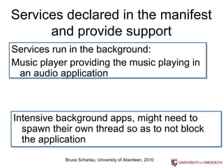 Services declared in the manifest
      and provide support
Services run in the background:
Music player providing the music playing in
 an audio application



Intensive background apps, might need to
  spawn their own thread so as to not block
  the application
            Bruce Scharlau, University of Aberdeen, 2010
 