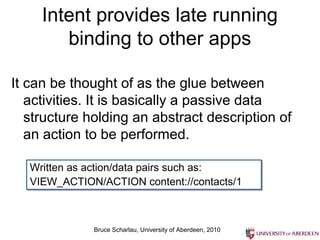 Intent provides late running
binding to other apps
It can be thought of as the glue between
activities. It is basically a passive data
structure holding an abstract description of
an action to be performed.
Written as action/data pairs such as:
VIEW_ACTION/ACTION content://contacts/1

Bruce Scharlau, University of Aberdeen, 2010

 