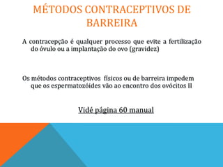 MÉTODOS CONTRACEPTIVOS DE
           BARREIRA
A contracepção é qualquer processo que evite a fertilização
   do óvulo ou a implantação do ovo (gravidez)



Os métodos contraceptivos físicos ou de barreira impedem
   que os espermatozóides vão ao encontro dos ovócitos II


                  Vidé página 60 manual
 