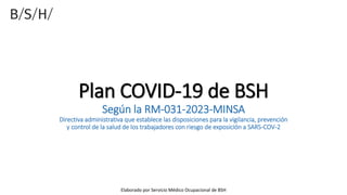 Plan COVID-19 de BSH
Según la RM-031-2023-MINSA
Directiva administrativa que establece las disposiciones para la vigilancia, prevención
y control de la salud de los trabajadores con riesgo de exposición a SARS-COV-2
Elaborado por Servicio Médico Ocupacional de BSH
 