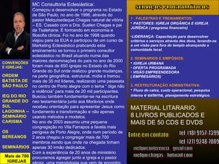 CONVENÇÕES E IGREJAS: ORDEM BATISTA DE SÃO PAULO  IEQ DO RIO GRANDE DO SUL  LAGOINHA – SEMINÁRIO CARISMA OS BEREANOS SEMINÁRIOS Mais de 700 IGREJAS tel: (27) 9248-7089 [email_address] [email_address] SERVIÇOS PROGRAMÁTICOS 1 . PALESTRAS E TREINAMENTOS: PASTORES: IGREJA ORGÂNICA E IGREJA JURÍDICA ( programa financeiro) LIDERANÇA: Capacitação para desenvolver critérios e serviços através dos dons, levando-os a um visão para fora do templo alcançando a comunidade local. 2. SEMINARIOS E SIMPÓSIOS: IGREJA URBANA OFERTA PROGRAMADA VISÃO EMPREENDEDORA  ( EMPRESÁRIOS) 3. RESTRUTURAÇÃO ADMINSTRATIVA: Fluxo de caixa, custo operacional, pesquisa interna  e externa,  planejamento estratégico. Entre em contato: MC Consultoria Eclesiástica: Começou a desenvolver o programa no Estado de São Paulo, no ano de 1996, através do pastor Melquisedeque Chagas natural de vitória – ES. Casado com a Dra. Suelen Chagas e pai da Tsalehane. É formando em economia e filosofia clínica. Foi no ano de 1998 quando viajou para os EUA e participou de um curso de Marketing Eclesiástico praticando esta ensinamento se tornou o primeiro consultor eclesiástico no Brasil atuando numa das maiores denominações do país no ano de 2000 foram mais de 650 igrejas no Estado do Rio Grande do Sul onde realizou grande mudanças, na parte geográfica, estrutural, mídia e treinou mais de 35 mil líderes, realizando uma passeata no centro de Porto alegre com o tema “ diga não a violência” para mais de 20 mil participantes. Buscou também fundamentar-se na escritura neo testamentária junto aos Morávios onde recebeu orientação para apresentar Jesus como fundamento e transformação e não apenas usando métodos e modelos. No ano de 2003 assumiu uma pequena congregação no Vila Farrapos a favela mais perigosa de Porto Alegre, onde num período de 2 anos chegou a congregar mais de 700 membros sendo que onde na chegada tinham apenas 30 irmão dedicados. Com a experiência de 20 anos de ministério procuramos agregar junto a igreja e o pastor sênior, uma metodologia que vem de encontro com a comunidade local, transformando esta igreja num Oásis no meio de deserto. tel: (18) 9157-7399 MATERIAL LITARARIO: 8 LIVROS PUBLICADOS E  MAIS DE 50 CDS E DVDS 