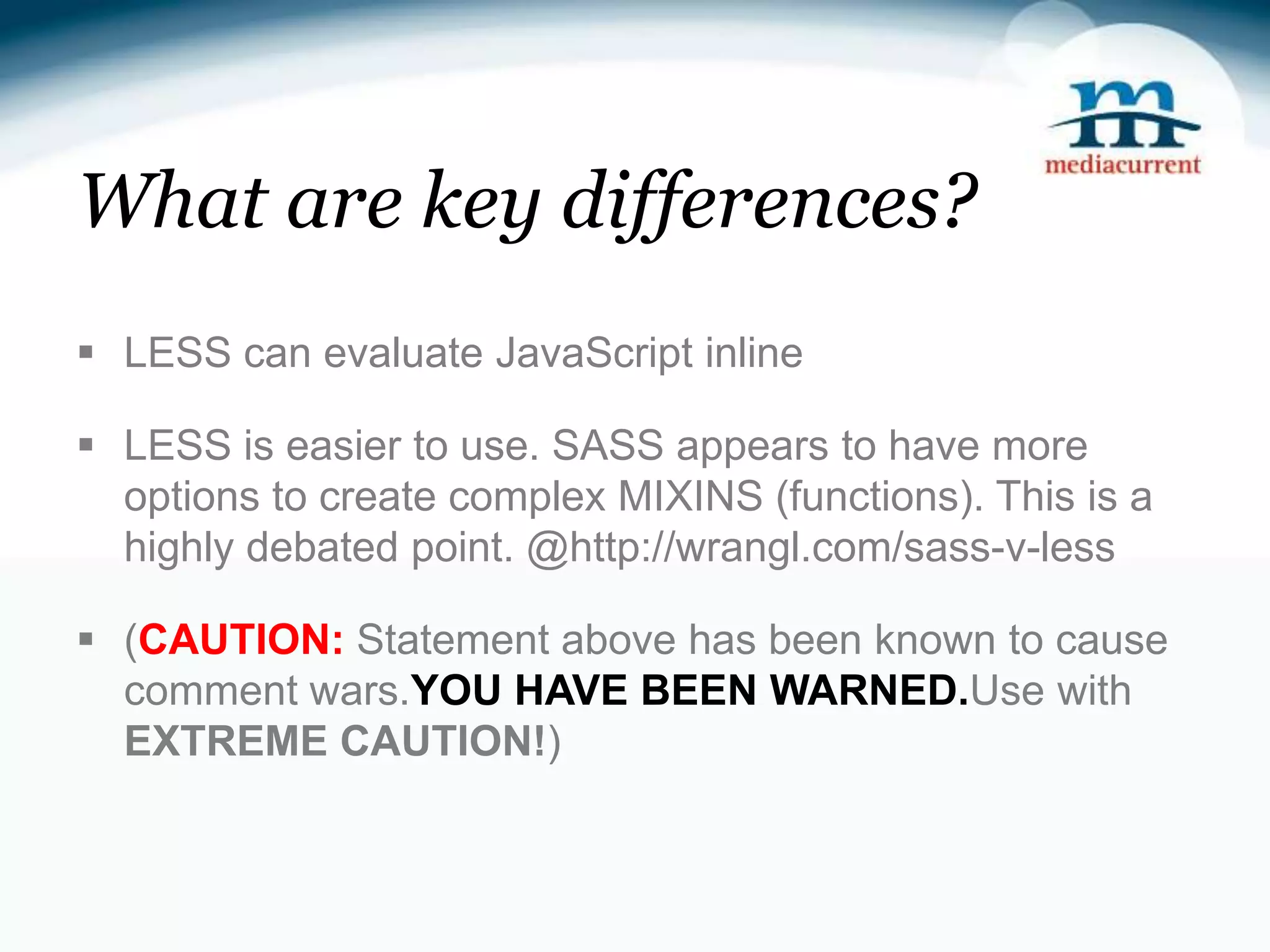 What are key differences?  LESS can evaluate JavaScript inline  LESS is easier to use. SASS appears to have more options to create complex MIXINS (functions). This is a highly debated point. @http://wrangl.com/sass-v-less  (CAUTION: Statement above has been known to cause comment wars.YOU HAVE BEEN WARNED.Use with EXTREME CAUTION!) 