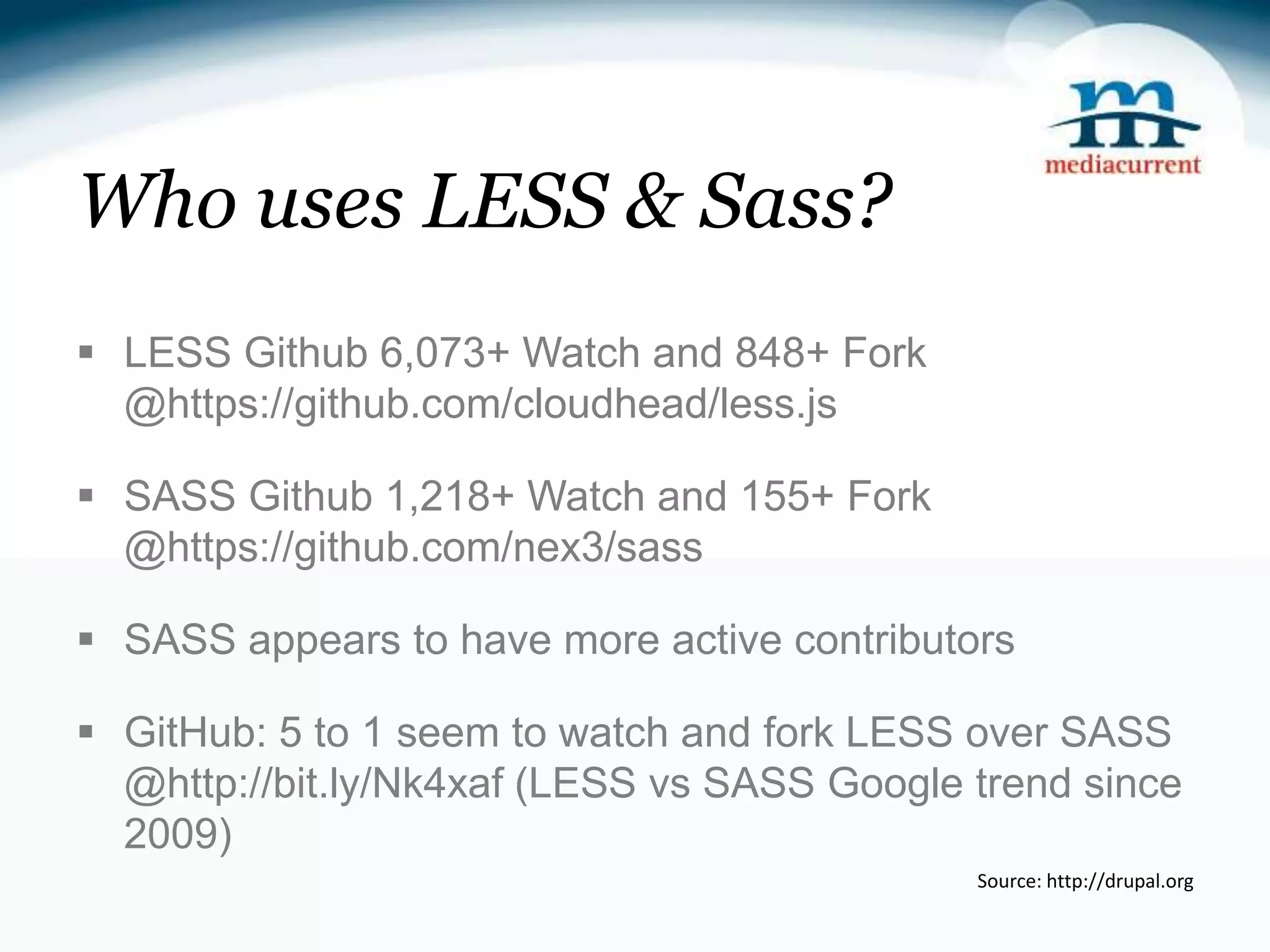 Who uses LESS & Sass?  LESS Github 6,073+ Watch and 848+ Fork @https://github.com/cloudhead/less.js  SASS Github 1,218+ Watch and 155+ Fork @https://github.com/nex3/sass  SASS appears to have more active contributors  GitHub: 5 to 1 seem to watch and fork LESS over SASS @http://bit.ly/Nk4xaf (LESS vs SASS Google trend since 2009) Source: http://drupal.org 