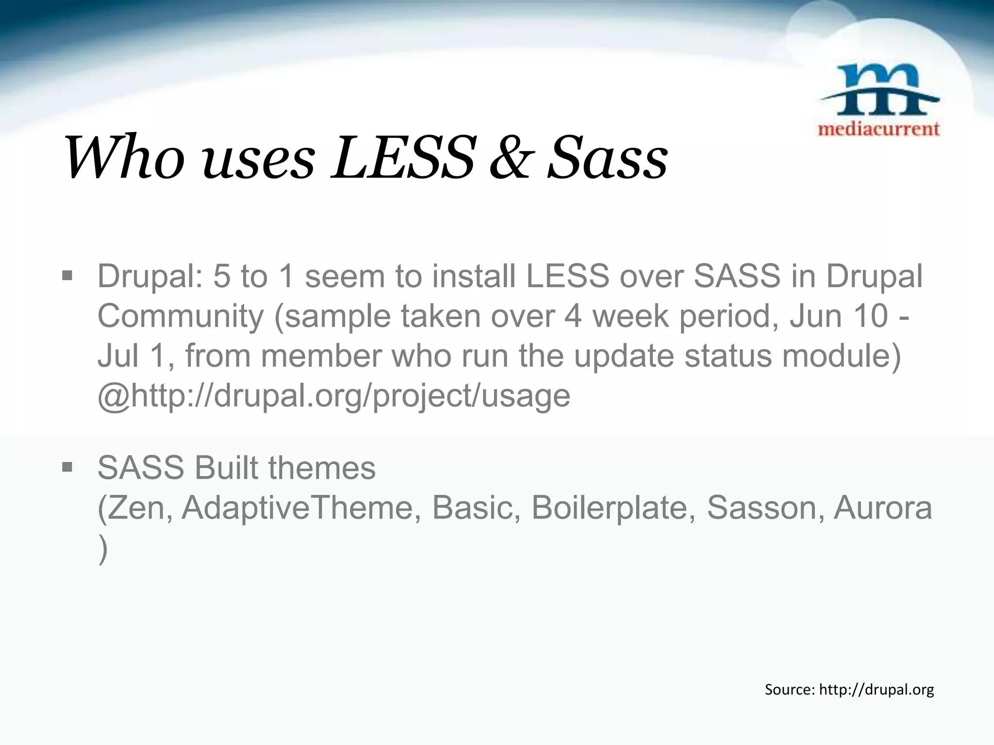 Who uses LESS & Sass  Drupal: 5 to 1 seem to install LESS over SASS in Drupal Community (sample taken over 4 week period, Jun 10 - Jul 1, from member who run the update status module) @http://drupal.org/project/usage  SASS Built themes (Zen, AdaptiveTheme, Basic, Boilerplate, Sasson, Aurora ) Source: http://drupal.org 