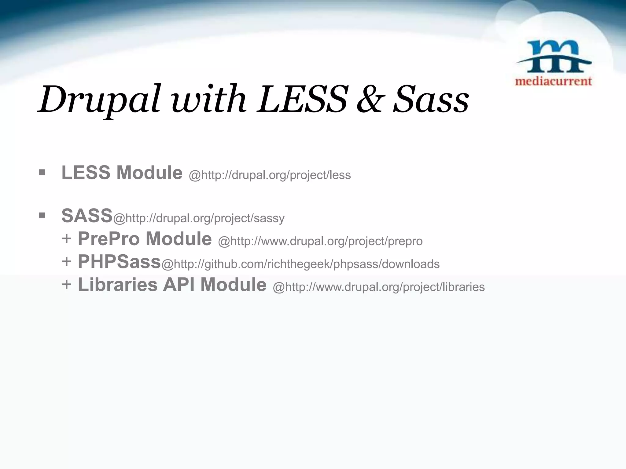 Drupal with LESS & Sass  LESS Module @http://drupal.org/project/less  SASS@http://drupal.org/project/sassy + PrePro Module @http://www.drupal.org/project/prepro + PHPSass@http://github.com/richthegeek/phpsass/downloads + Libraries API Module @http://www.drupal.org/project/libraries 
