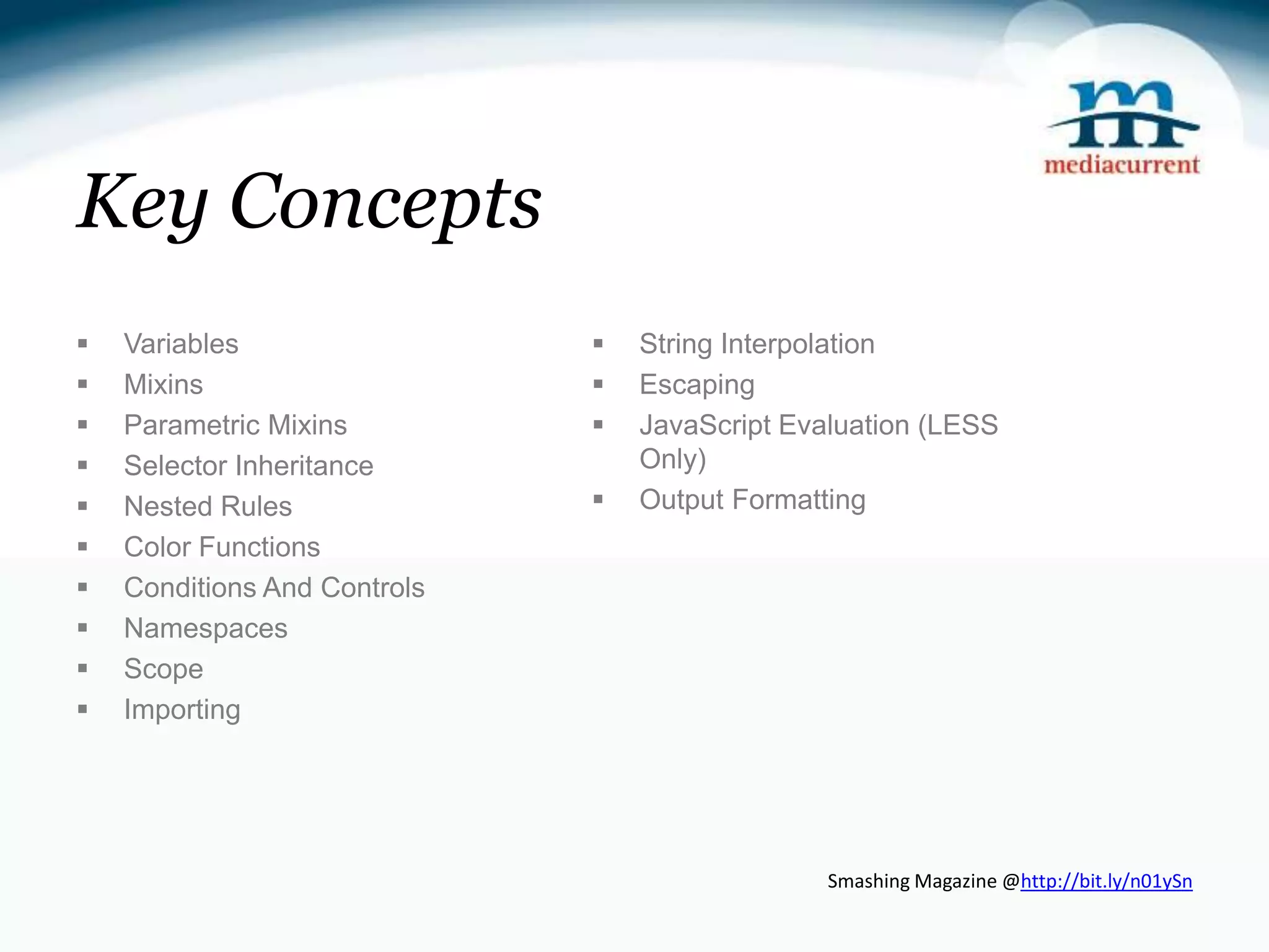 Key Concepts  Variables  String Interpolation  Mixins  Escaping  Parametric Mixins  JavaScript Evaluation (LESS  Selector Inheritance Only)  Nested Rules  Output Formatting  Color Functions  Conditions And Controls  Namespaces  Scope  Importing Smashing Magazine @http://bit.ly/n01ySn 