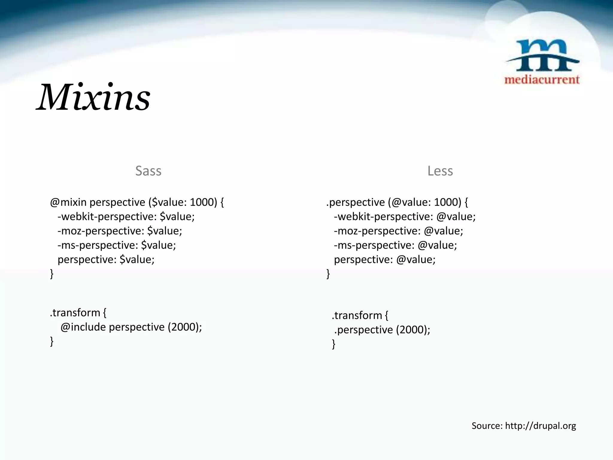 Mixins Sass Less @mixin perspective ($value: 1000) { .perspective (@value: 1000) { -webkit-perspective: $value; -webkit-perspective: @value; -moz-perspective: $value; -moz-perspective: @value; -ms-perspective: $value; -ms-perspective: @value; perspective: $value; perspective: @value; } } .transform { .transform { @include perspective (2000); .perspective (2000); } } Source: http://drupal.org 