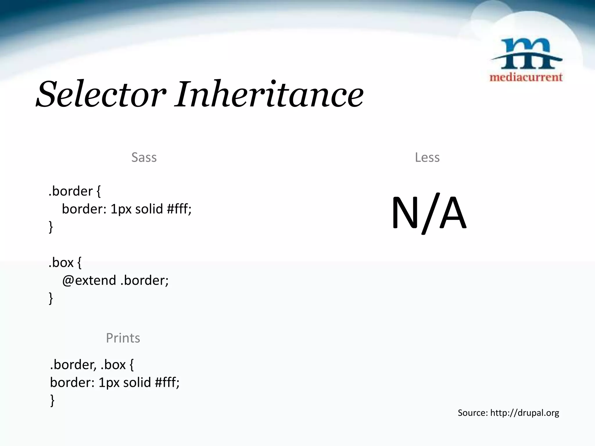 Selector Inheritance Sass Less .border { } border: 1px solid #fff; N/A .box { @extend .border; } Prints .border, .box { border: 1px solid #fff; } Source: http://drupal.org 