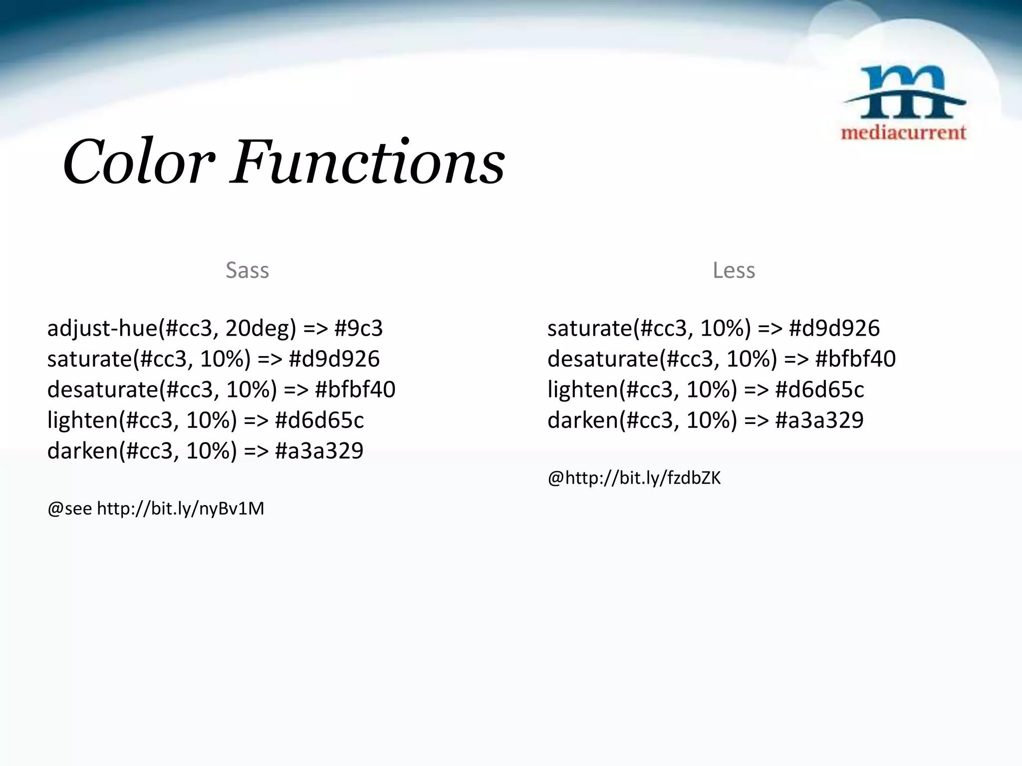 Color Functions Sass Less adjust-hue(#cc3, 20deg) => #9c3 saturate(#cc3, 10%) => #d9d926 saturate(#cc3, 10%) => #d9d926 desaturate(#cc3, 10%) => #bfbf40 desaturate(#cc3, 10%) => #bfbf40 lighten(#cc3, 10%) => #d6d65c lighten(#cc3, 10%) => #d6d65c darken(#cc3, 10%) => #a3a329 darken(#cc3, 10%) => #a3a329 @http://bit.ly/fzdbZK @see http://bit.ly/nyBv1M 